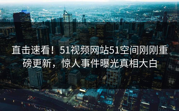 直击速看!51视频网站51空间刚刚重磅更新,惊人事件曝光真相大白