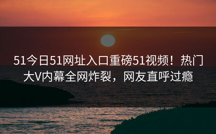 51今日51网址入口重磅51视频!热门大V内幕全网炸裂,网友直呼过瘾