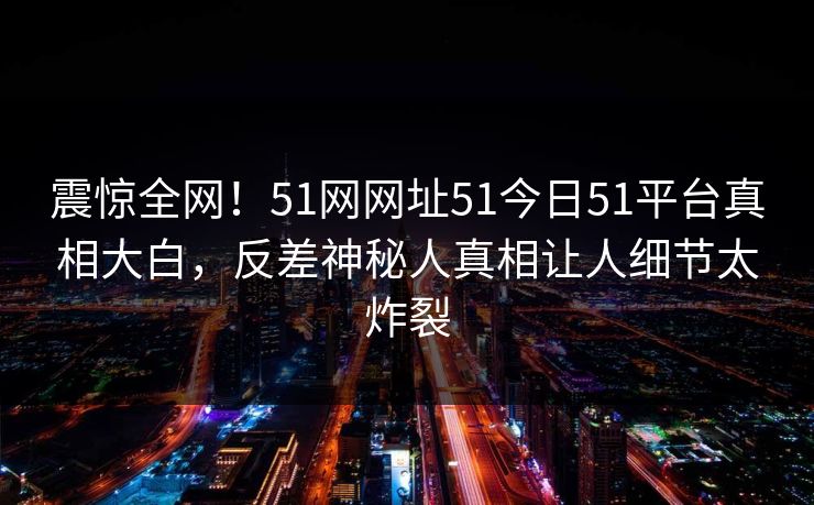 震惊全网!51网网址51今日51平台真相大白,反差神秘人真相让人细节太炸裂