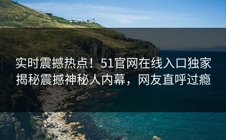 实时震撼热点！51官网在线入口独家揭秘震撼神秘人内幕，网友直呼过瘾