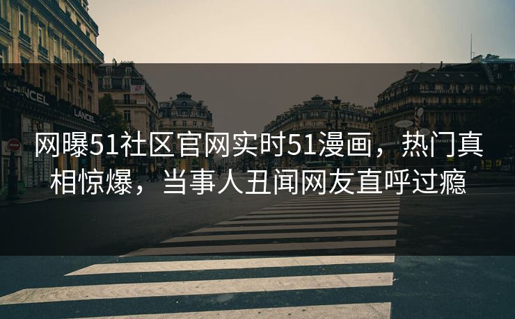 网曝51社区官网实时51漫画，热门真相惊爆，当事人丑闻网友直呼过瘾