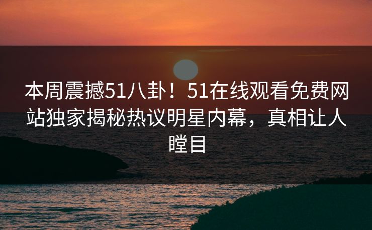 本周震撼51八卦！51在线观看免费网站独家揭秘热议明星内幕，真相让人瞠目