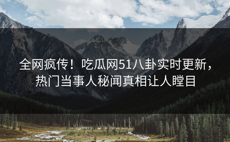 全网疯传！吃瓜网51八卦实时更新，热门当事人秘闻真相让人瞠目