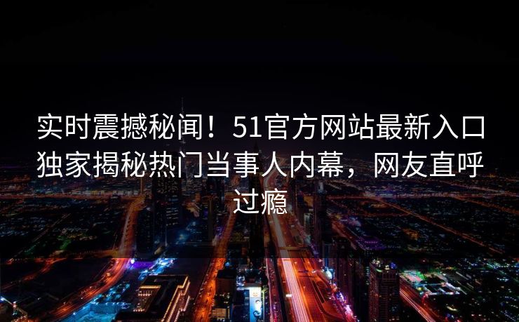 实时震撼秘闻！51官方网站最新入口独家揭秘热门当事人内幕，网友直呼过瘾