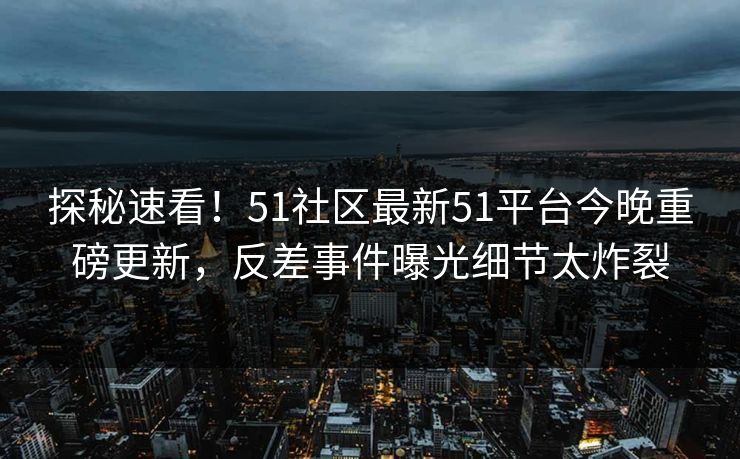 探秘速看！51社区最新51平台今晚重磅更新，反差事件曝光细节太炸裂