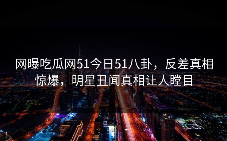 网曝吃瓜网51今日51八卦，反差真相惊爆，明星丑闻真相让人瞠目