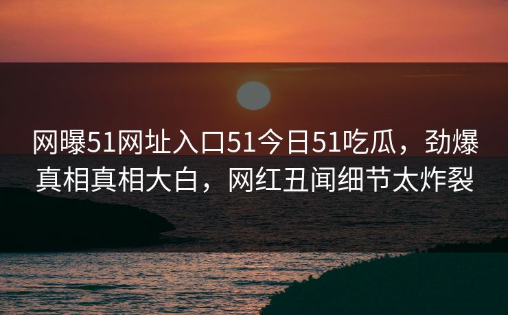 网曝51网址入口51今日51吃瓜，劲爆真相真相大白，网红丑闻细节太炸裂