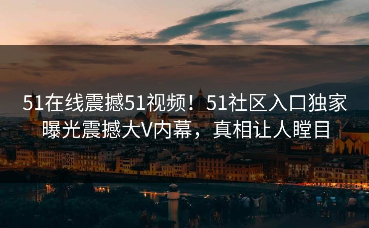 51在线震撼51视频！51社区入口独家曝光震撼大V内幕，真相让人瞠目