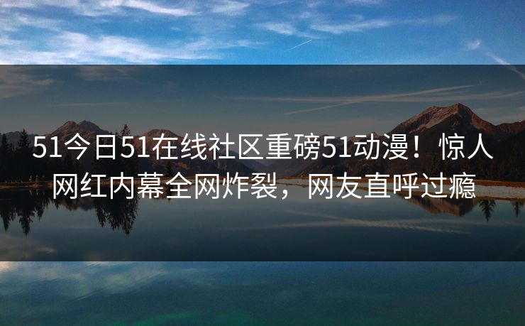 51今日51在线社区重磅51动漫!惊人网红内幕全网炸裂,网友直呼过瘾