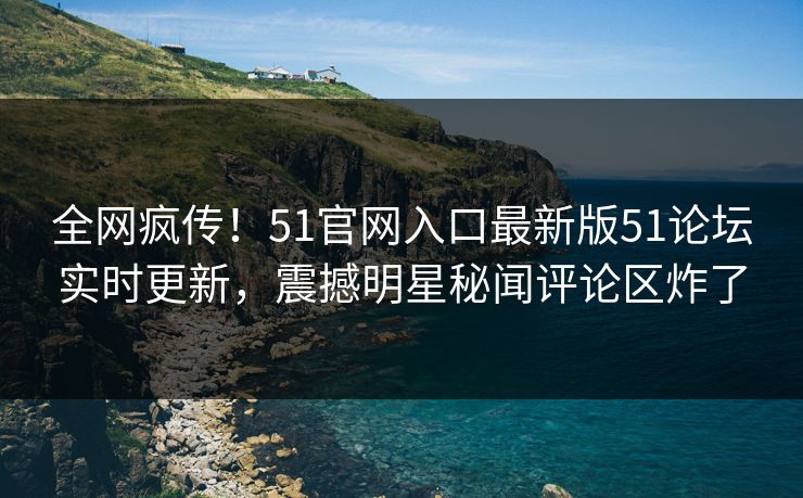 全网疯传！51官网入口最新版51论坛实时更新，震撼明星秘闻评论区炸了