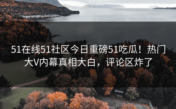 51在线51社区今日重磅51吃瓜！热门大V内幕真相大白，评论区炸了