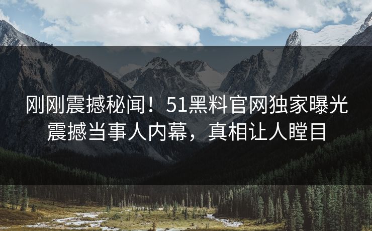 刚刚震撼秘闻！51黑料官网独家曝光震撼当事人内幕，真相让人瞠目