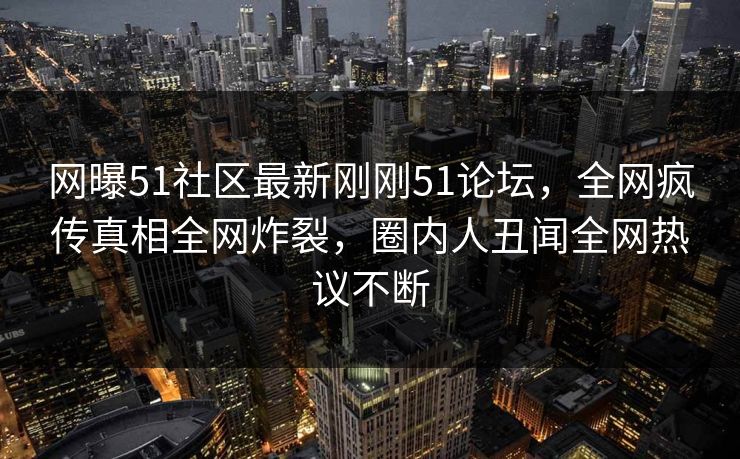 网曝51社区最新刚刚51论坛，全网疯传真相全网炸裂，圈内人丑闻全网热议不断