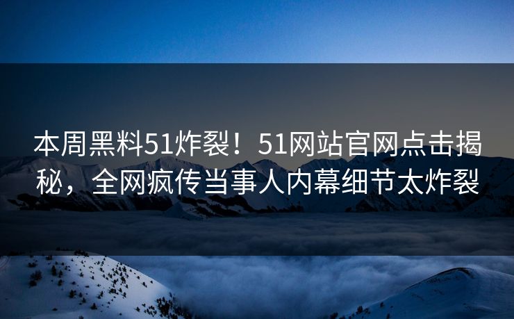 本周黑料51炸裂！51网站官网点击揭秘，全网疯传当事人内幕细节太炸裂