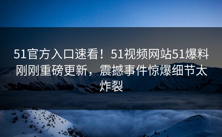51官方入口速看！51视频网站51爆料刚刚重磅更新，震撼事件惊爆细节太炸裂