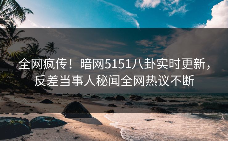 全网疯传！暗网5151八卦实时更新，反差当事人秘闻全网热议不断