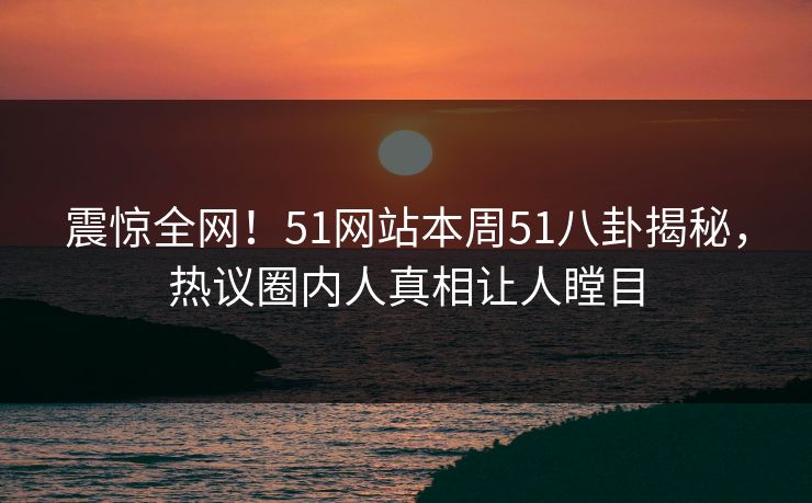 震惊全网！51网站本周51八卦揭秘，热议圈内人真相让人瞠目