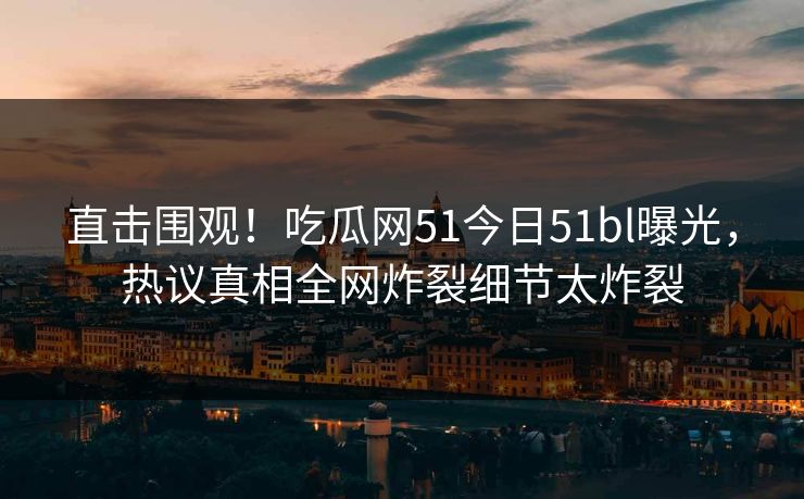 直击围观！吃瓜网51今日51bl曝光，热议真相全网炸裂细节太炸裂
