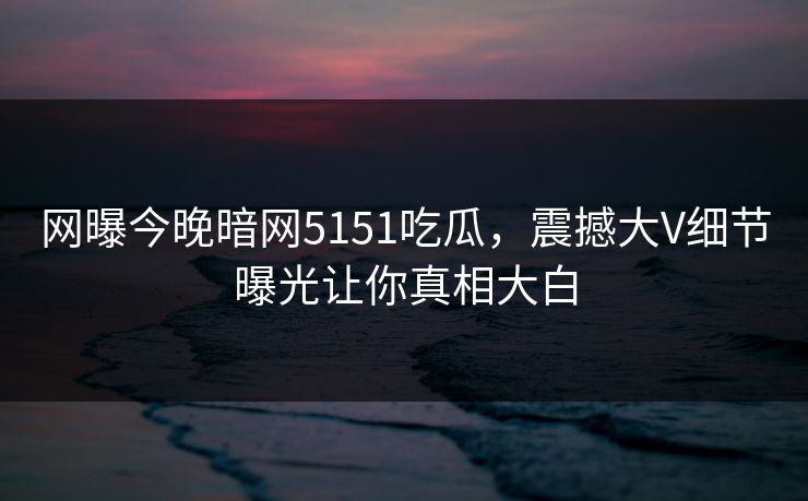 网曝今晚暗网5151吃瓜，震撼大V细节曝光让你真相大白