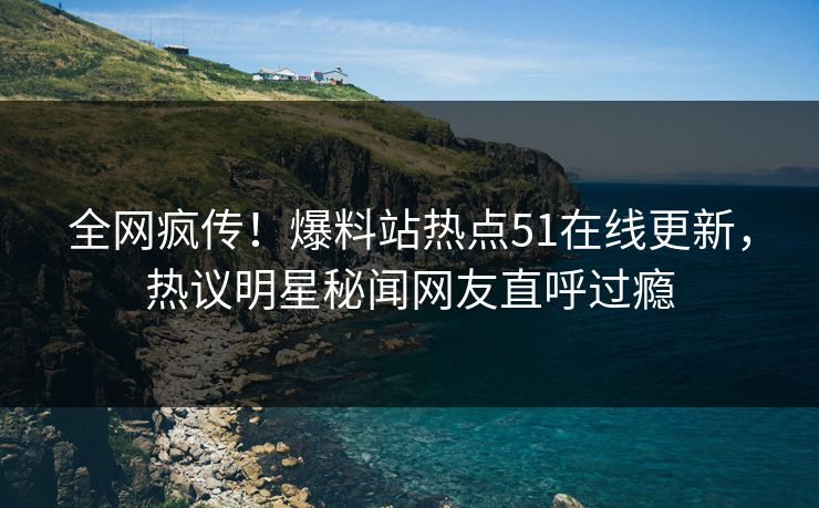 全网疯传！爆料站热点51在线更新，热议明星秘闻网友直呼过瘾