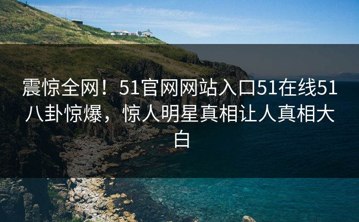 震惊全网！51官网网站入口51在线51八卦惊爆，惊人明星真相让人真相大白