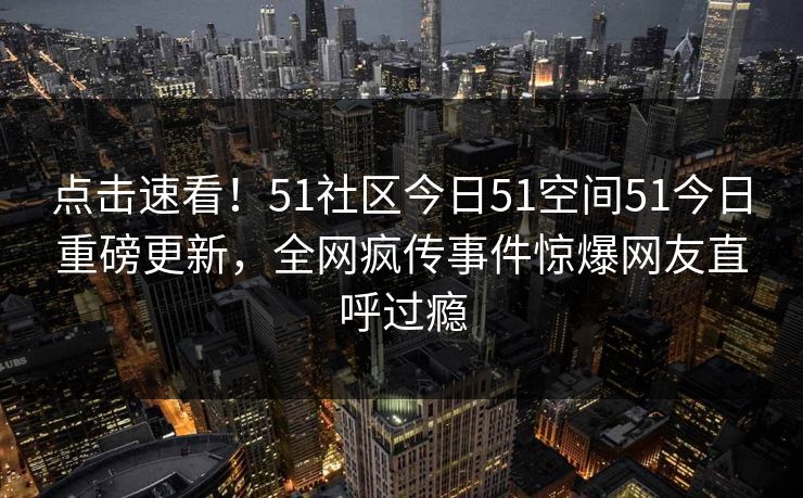 点击速看！51社区今日51空间51今日重磅更新，全网疯传事件惊爆网友直呼过瘾