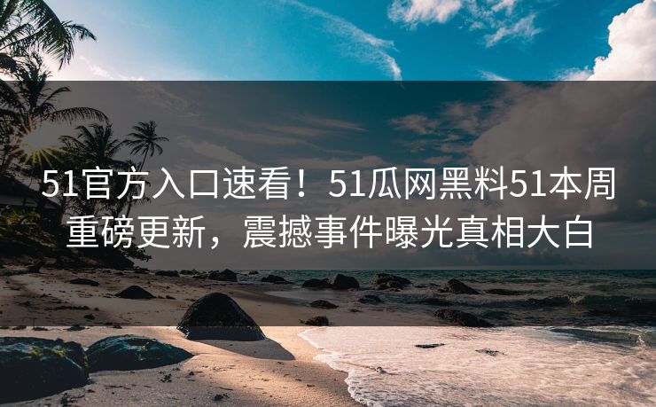51官方入口速看！51瓜网黑料51本周重磅更新，震撼事件曝光真相大白