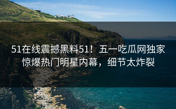 51在线震撼黑料51！五一吃瓜网独家惊爆热门明星内幕，细节太炸裂