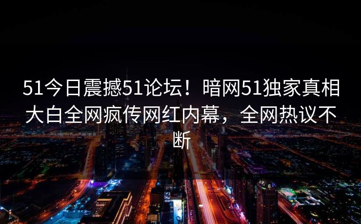 51今日震撼51论坛！暗网51独家真相大白全网疯传网红内幕，全网热议不断
