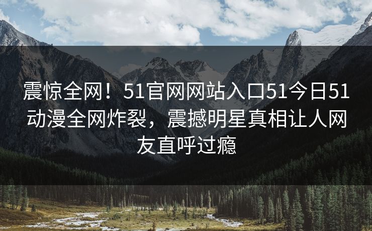 震惊全网！51官网网站入口51今日51动漫全网炸裂，震撼明星真相让人网友直呼过瘾