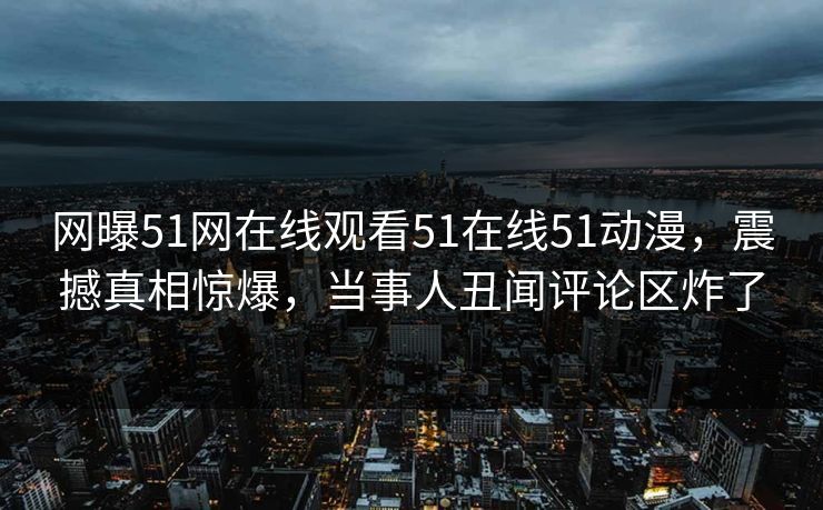 网曝51网在线观看51在线51动漫，震撼真相惊爆，当事人丑闻评论区炸了