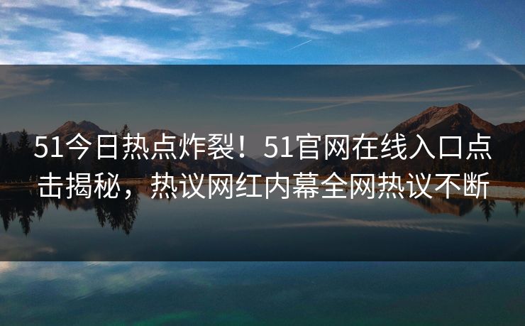 51今日热点炸裂！51官网在线入口点击揭秘，热议网红内幕全网热议不断