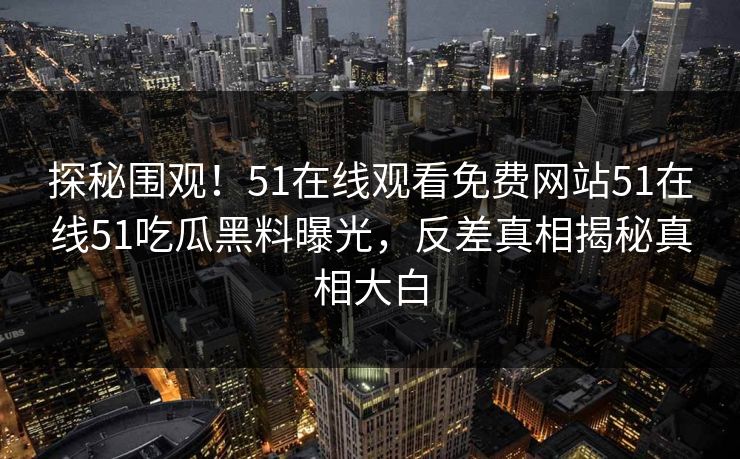 探秘围观！51在线观看免费网站51在线51吃瓜黑料曝光，反差真相揭秘真相大白
