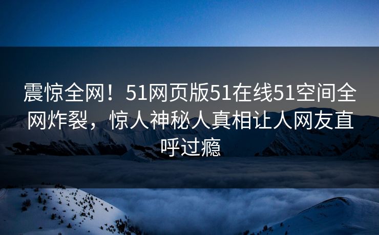 震惊全网！51网页版51在线51空间全网炸裂，惊人神秘人真相让人网友直呼过瘾