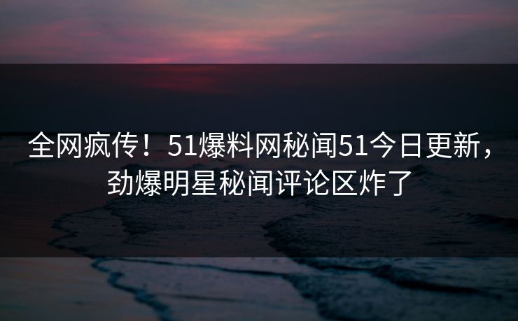 全网疯传！51爆料网秘闻51今日更新，劲爆明星秘闻评论区炸了
