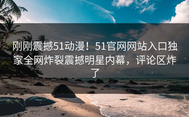 刚刚震撼51动漫！51官网网站入口独家全网炸裂震撼明星内幕，评论区炸了