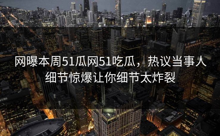 网曝本周51瓜网51吃瓜，热议当事人细节惊爆让你细节太炸裂
