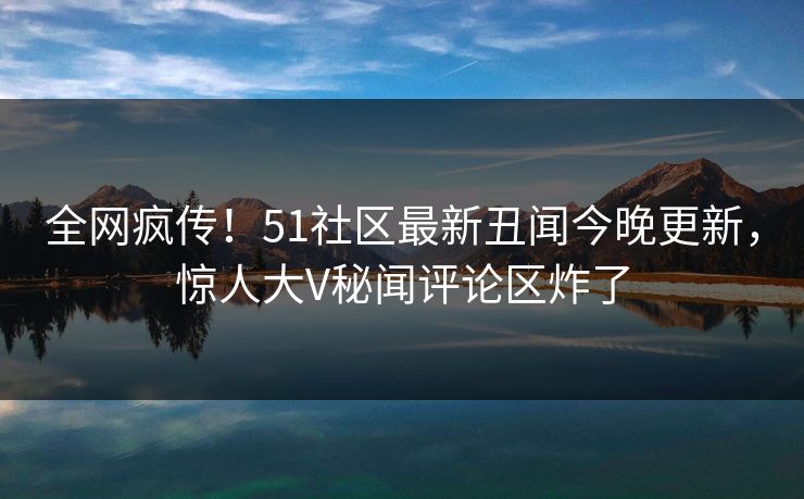 全网疯传！51社区最新丑闻今晚更新，惊人大V秘闻评论区炸了
