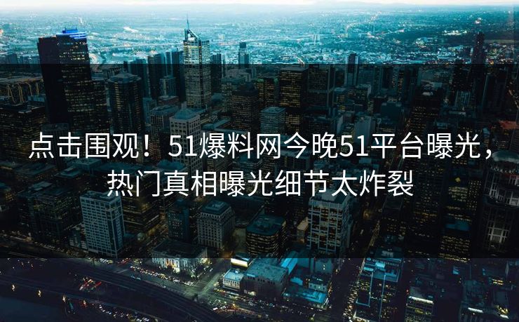 点击围观！51爆料网今晚51平台曝光，热门真相曝光细节太炸裂
