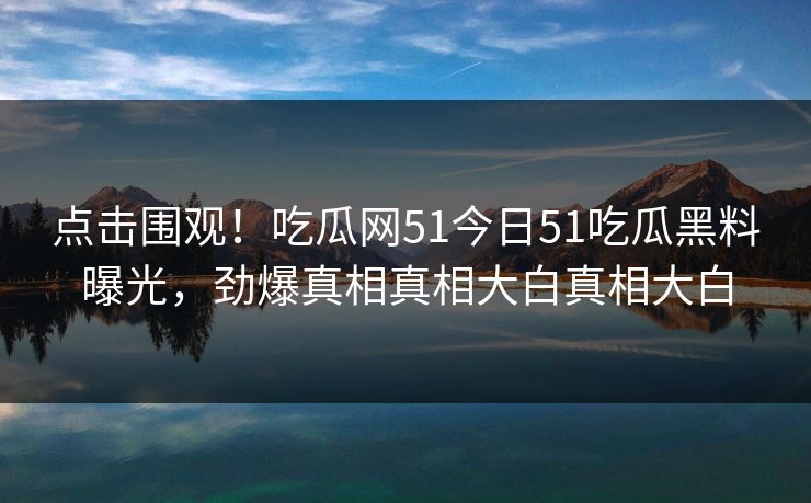 点击围观！吃瓜网51今日51吃瓜黑料曝光，劲爆真相真相大白真相大白