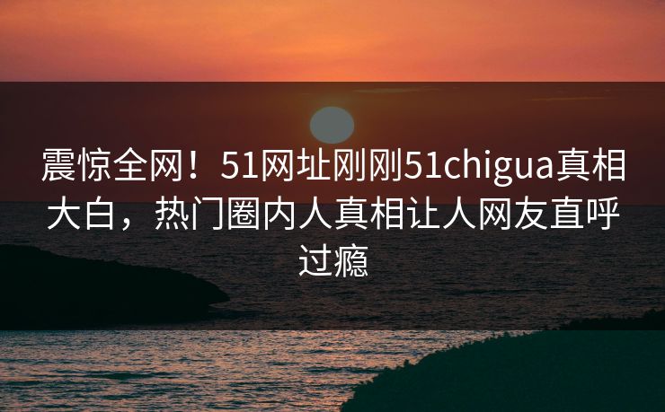 震惊全网！51网址刚刚51chigua真相大白，热门圈内人真相让人网友直呼过瘾
