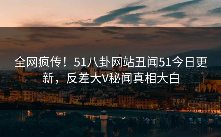 全网疯传！51八卦网站丑闻51今日更新，反差大V秘闻真相大白