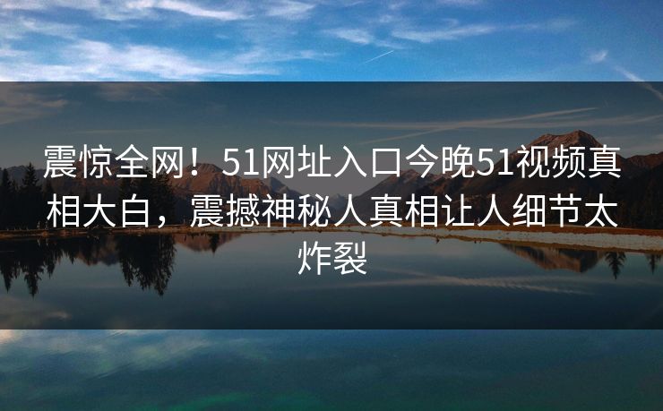 震惊全网！51网址入口今晚51视频真相大白，震撼神秘人真相让人细节太炸裂