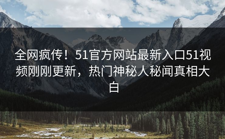 全网疯传！51官方网站最新入口51视频刚刚更新，热门神秘人秘闻真相大白