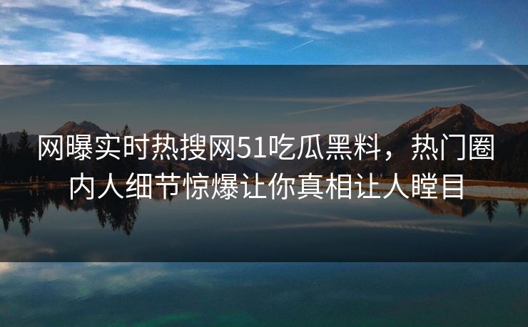 网曝实时热搜网51吃瓜黑料，热门圈内人细节惊爆让你真相让人瞠目