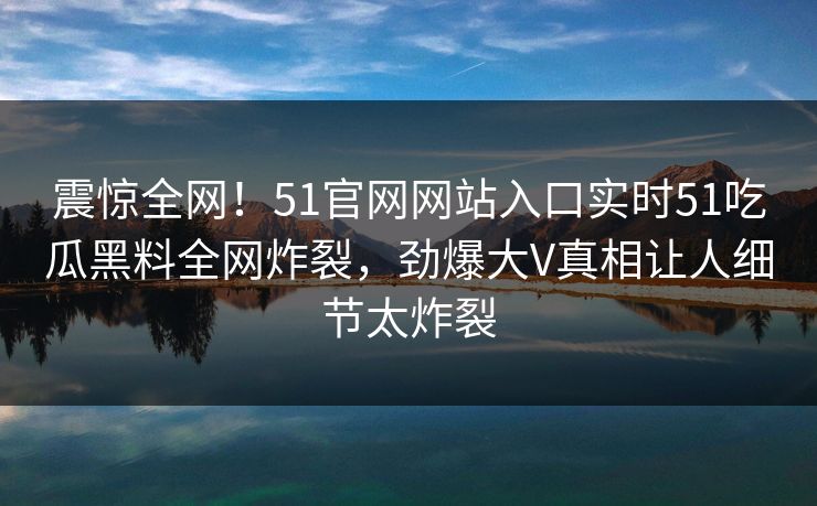 震惊全网！51官网网站入口实时51吃瓜黑料全网炸裂，劲爆大V真相让人细节太炸裂