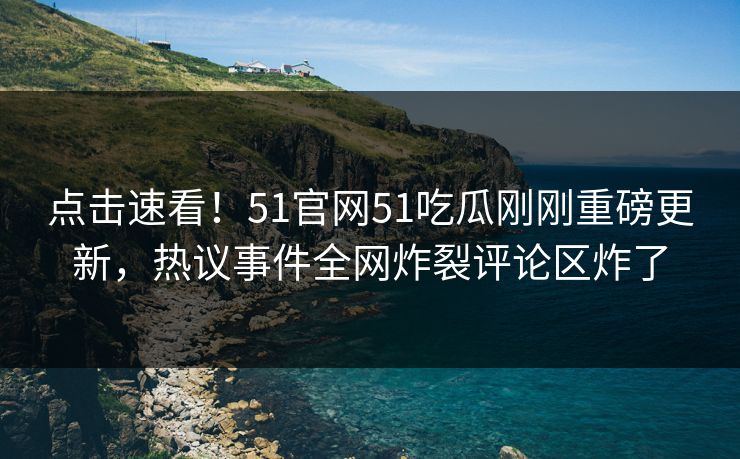 点击速看！51官网51吃瓜刚刚重磅更新，热议事件全网炸裂评论区炸了