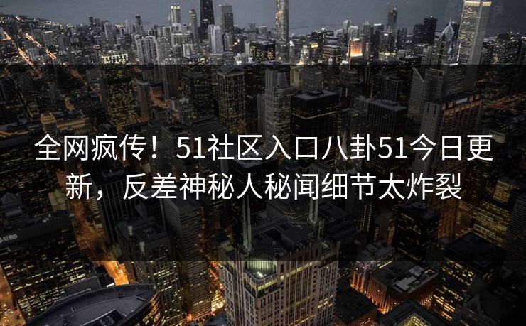 全网疯传！51社区入口八卦51今日更新，反差神秘人秘闻细节太炸裂