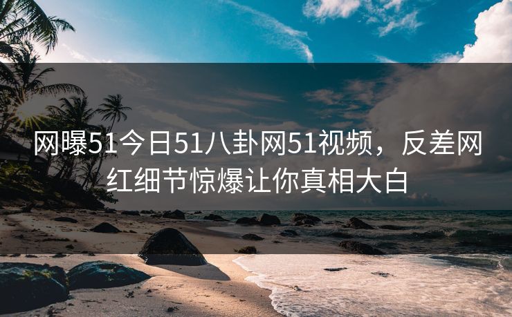 网曝51今日51八卦网51视频，反差网红细节惊爆让你真相大白