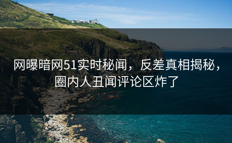 网曝暗网51实时秘闻，反差真相揭秘，圈内人丑闻评论区炸了